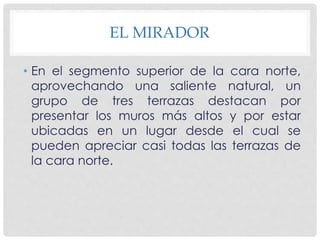 EL MIRADOR 
• En el segmento superior de la cara norte, 
aprovechando una saliente natural, un 
grupo de tres terrazas destacan por 
presentar los muros más altos y por estar 
ubicadas en un lugar desde el cual se 
pueden apreciar casi todas las terrazas de 
la cara norte. 
 