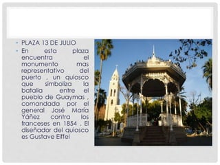• PLAZA 13 DE JULIO 
• En esta plaza 
encuentra el 
monumento mas 
representativo del 
puerto , un quiosco 
que simboliza la 
batalla entre el 
pueblo de Guaymas , 
comandada por el 
general José María 
Yáñez contra los 
franceses en 1854 . El 
diseñador del quiosco 
es Gustave Eiffel 
 