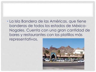 • La Isla Bandera de las Américas, que tiene 
banderas de todos los estados de México- 
Nogales. Cuenta con una gran cantidad de 
bares y restaurantes con los platillos más 
representativos. 
 