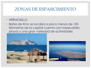 ZONAS DE ESPARCIMIENTO 
• HERMOSILLO 
• Bahía de Kino se localiza a poco menos de 100 
kilómetros de la capital cuenta con impecables 
playas y una gran variedad de actividades 
acuáticas. 
 