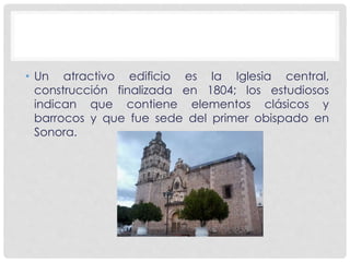 • Un atractivo edificio es la Iglesia central, 
construcción finalizada en 1804; los estudiosos 
indican que contiene elementos clásicos y 
barrocos y que fue sede del primer obispado en 
Sonora. 
 