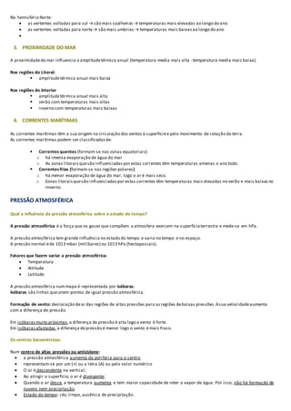 No hemisfério Norte:
 as vertentes voltadas para sul → são mais soalheiras → temperaturas mais elevadas ao longo do ano
 as vertentes voltadas para norte→ são mais umbrias → temperaturas mais baixasao longo do ano

3. PROXIMIDADE DO MAR
A proximidadedo mar influencia a amplitudetérmica anual (temperatura media mais alta - temperatura media mais baixa).
Nas regiões do Litoral:
 amplitudetérmica anual mais baixa
Nas regiões do Interior
 amplitudetérmica anual mais alta
 verão com temperaturas mais altas
 inverno com temperaturas mais baixas
4. CORRENTES MARÍTIMAS
As correntes marítimas têm a sua origem na circulação dos ventos à superfíciee pelo movimento de rotação da terra.
As correntes marítimas podem ser classificadasde:
 Correntes quentes (formam-se nas zonas equatoriais)
o há imensa evaporação de água do mar
o As zonas litorais quesão influenciadas por estas correntes têm temperaturas amenas o ano todo.
 Correntes frias (formam-se nas regiões polares)
o há menor evaporação de água do mar, logo o ar é mais seco.
o Zonas litoraisquesão influenciadaspor estas correntes têm temperaturas mais elevadas no verão e mais baixasno
inverno.
PRESSÃO ATMOSFÉRICA
Qual a influência da pressão atmosférica sobre o estado do tempo?
A pressão atmosférica é a força que os gases que compõem a atmosfera exercem na superfícieterrestre e mede-se em hPa.
A pressão atmosférica tem grande influência no estado do tempo e varia no tempo e no espaço.
A pressão normal éde 1013 mbar (milibares) ou 1013 hPa (hectopascais).
Fatores que fazem variar a pressão atmosférica:
 Temperatura
 Altitude
 Latitude
A pressão atmosférica nummapa é representada por isóbaras.
Isóbaras são linhas queunem pontos de igual pressão atmosférica.
Formação de vento: deslocação dear das regiões de altas pressões para asregiões debaixas pressões.Asua velocidadeaumenta
com a diferença de pressão.
Em isóbarasmuito próximas,a diferença de pressão é alta logo o vento é forte.
Em isóbarasafastadas,a diferença depressão é menor logo o vento é mais fraco.
Os centros barométricos:
Num centro de altas pressões ou anticiclone:
 a pressão atmosférica aumenta da periferia para o centro
 representam-se por um (+) ou a letra (A) ou pelo valor numérico
 O ar é descendente na vertical;
 Ao atingir a superfície, o ar é divergente;
 Quando o ar desce, a temperatura aumenta e tem maior capacidade de reter o vapor de água. Por isso, não há formação de
nuvens nem precipitação.
 Estado do tempo: céu limpo, ausência de precipitação.
 