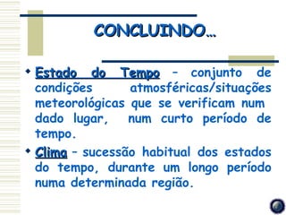 CONCLUINDO…

 Estado do Tempo – conjunto de
  condições      atmosféricas/situações
  meteorológicas que se verificam num
  dado lugar,    num curto período de
  tempo.
 Clima – sucessão habitual dos estados
  do tempo, durante um longo período
  numa determinada região.
 