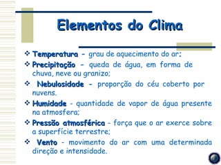 Elementos do Clima
 Temperatura ­ grau de aquecimento do ar;
 Precipitação ­ queda de água, em forma de
  chuva, neve ou granizo;
 Nebulosidade ­ proporção do céu coberto por
  nuvens.
 Humidade ­ quantidade de vapor de água presente
  na atmosfera;
 Pressão atmosférica ­ força que o ar exerce sobre
  a superfície terrestre;
 Vento ­ movimento do ar com uma determinada
  direção e intensidade.
 