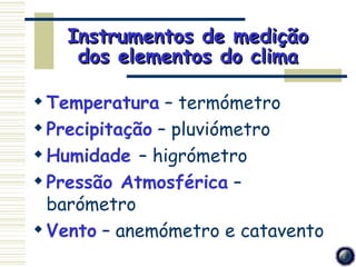 Instrumentos de medição
    dos elementos do clima

 Temperatura – termómetro
 Precipitação – pluviómetro
 Humidade – higrómetro
 Pressão Atmosférica –
  barómetro
 Vento – anemómetro e catavento
 