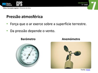 Clima e formações vegetais | Elementos do clima
Pressão atmosférica
• Força que o ar exerce sobre a superfície terrestre.
• Da pressão depende o vento.
Barómetro Anemómetro
Fonte: Flickr
 