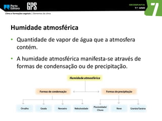 Clima e formações vegetais | Elementos do clima
Humidade atmosférica
• Quantidade de vapor de água que a atmosfera
contém.
• A humidade atmosférica manifesta-se através de
formas de condensação ou de precipitação.
 