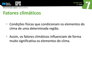 Clima e formações vegetais | Fatores climáticos
Fatores climáticos
• Condições físicas que condicionam os elementos do
clima de uma determinada região.
• Assim, os fatores climáticos influenciam de forma
muito significativa os elementos do clima.
 