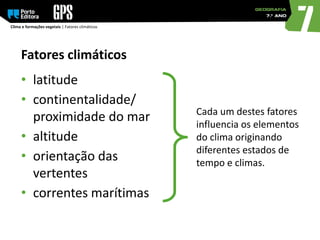 Clima e formações vegetais | Fatores climáticos
Cada um destes fatores
influencia os elementos
do clima originando
diferentes estados de
tempo e climas.
Fatores climáticos
• latitude
• continentalidade/
proximidade do mar
• altitude
• orientação das
vertentes
• correntes marítimas
 