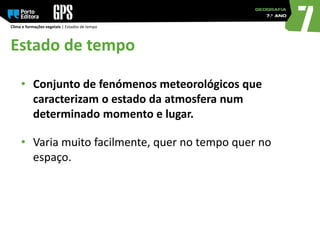 Estado de tempo
Clima e formações vegetais | Estados de tempo
• Conjunto de fenómenos meteorológicos que
caracterizam o estado da atmosfera num
determinado momento e lugar.
• Varia muito facilmente, quer no tempo quer no
espaço.
 