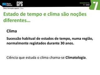 Clima e formações vegetais | Clima
Estado de tempo e clima são noções
diferentes…
Clima
Sucessão habitual de estados de tempo, numa região,
normalmente registados durante 30 anos.
Ciência que estuda o clima chama-se Climatologia.
 