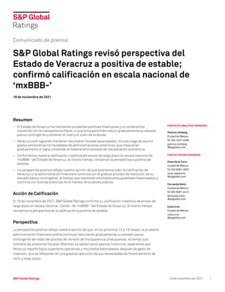 S&P Global Ratings 18 de noviembre de 2021 1
CONTACTO ANALÍTICO PRINCIPAL
Patricio Vimberg
Ciudad de México
52 (55) 1037-5288
patricio.vimberg
@spglobal.com
CONTACTOS SECUNDARIOS
Omar de la Torre
Ciudad de México
52 (55) 5081-2870
omar.delatorre
@spglobal.com
Fernanda Nieto
Ciudad de México
52 (55) 5081-4413
fernanda.nieto
@spglobal.com
Carla Cruz
Ciudad de México
carla.cruz
@spglobal.com
Comunicado de prensa:
S&P Global Ratings revisó perspectiva del
Estado de Veracruz a positiva de estable;
confirmó calificación en escala nacional de
‘mxBBB-’
18 de noviembre de 2021
Resumen
− El Estado de Veracruz ha mantenido prudentes políticas financieras y un compromiso
sostenido con la transparencia fiscal, lo que le ha permitido reducir gradualmente su elevado
pasivo contingente y contener el nivel y el costo de la deuda.
− Veracruz está logrando mantener resultados fiscales balanceados, incluso luego de asumir
gastos extraordinarios heredados de administraciones anteriores, que mejorarían
gradualmente si logra consolidar el todavía lento proceso de recuperación económica.
− Confirmamos nuestra calificación crediticia de emisor de largo plazo en escala nacional de
'mxBBB-' del Estado de Veracruz, al mismo tiempo, revisamos la perspectiva a positiva de
estable.
− La perspectiva positiva refleja nuestra opinión de que podríamos subir la calificación de
Veracruz si la administración financiera continúa con el gradual proceso de reducción de su
elevado pasivo contingente, al tiempo que mantiene resultados presupuestales balanceados y
continúa con buenas prácticas en el manejo de la deuda pública.
Acción de Calificación
El 18 de noviembre de 2021, S&P Global Ratings confirmó su calificación crediticia de emisor de
largo plazo en escala nacional –CaVal– de 'mxBBB-' del Estado de Veracruz. Al mismo tiempo
revisamos la perspectiva de la calificación a positiva de estable.
Perspectiva
La perspectiva positiva refleja nuestra opinión de que, en los próximos 12 a 18 meses, la prudente
administración financiera podría continuar reduciendo gradualmente su elevado pasivo
contingente derivado del proceso de revisión de transparencia presupuestal, al tiempo que
contiene las presiones fiscales. Mientras se saldan estos pasivos históricos, esperamos que
Veracruz reporte bajos superávits operativos y resultados balanceados después de gasto de
inversión, que se reflejarían en una gradual reducción de sus necesidades de financiamiento de
corto y largo plazo.
 