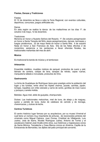 Fiestas, Danzas y Tradiciones

Fiestas
El 12 de diciembre se lleva a cabo la Feria Regional, con eventos culturales,
deportivos, concursos, juegos artificiales etc.

Danza
En esta región se realiza la danza de los matlachines en los días 1º. de
octubre 3 de mayo, 12 de diciembre.

Tradiciones
Morisma en honor a Nuestra Señora del Rosario. 1º. De octubre peregrinación
en honor a Santa Teresita del Niño Jesús peregrinaciones, danzas, kermeses y
fuegos pirotécnicos. 22 de mayo fiesta en honor a Santa Rita. 4 de octubre
fiesta en honor a San Francisco de Asis. Día de los fieles difuntos 2 de
noviembre, asistencia a los panteones a llevar ofrendas florales, las
tradicionales mañanitas del mes de abril.

Música

Es tradicional la banda de música y el tamborazo

Artesanías

Ensamble metálico, muebles rústicos de parquet, productos de cuero y piel,
labrado de cantera, cobijas de lana, sarapes de retrato, capas ruanas,
marquetería tallada e incrustada, productos de Onix.

Gastronomía

La birria de Guadalupe de Rodríguez tiene gran prestigio entre la población del
lugar y los turistas, entre otros los frijoles charros, pozole, carnitas, pipián,
torrejas, nopalitos con chile colorado y carne de cerdo, gorditas de maíz nuevo
y jocoque y canela molida.

Bebidas: Agua miel, atole de guayaba, champurrado.

Dulces: Las tradicionales melcochas, miel de tuna, de abeja y de maguey,
queso y panela de tuna, dulce de calabaza de camote y de biznaga,
charamuscas, y dulces de leche.

Centros Turísticos

El centro histórico lugar famoso por su arquitectura, por su museo Virreinal el
cual tiene un número muy importante de pinturas, de reconocidos pintores del
virreinato como Miguel Cabrera, Juan Correa, Cristóbal de Villalpando, Luis
Juárez, José de Ibarra, Nicolás Rodríguez Juárez, Antonio de Torres y el
zacatecano Gabriel José Ovalle entre otros, sus históricos y majestuosos conos
de Santa Mónica, Tacoaleche y Casa Blanca únicos en América, Capilla de la
Exhacienda de Bernardez, los aljibes del patio principal del convento.
 