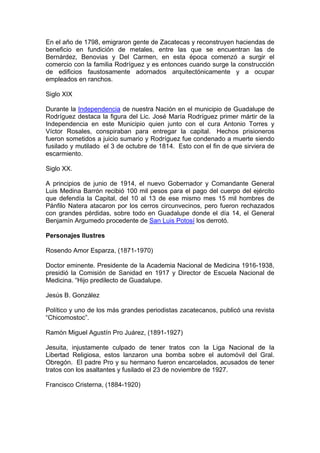 En el año de 1798, emigraron gente de Zacatecas y reconstruyen haciendas de
beneficio en fundición de metales, entre las que se encuentran las de
Bernárdez, Benovias y Del Carmen, en esta época comenzó a surgir el
comercio con la familia Rodríguez y es entonces cuando surge la construcción
de edificios faustosamente adornados arquitectónicamente y a ocupar
empleados en ranchos.

Siglo XIX

Durante la Independencia de nuestra Nación en el municipio de Guadalupe de
Rodríguez destaca la figura del Lic. José María Rodríguez primer mártir de la
Independencia en este Municipio quien junto con el cura Antonio Torres y
Víctor Rosales, conspiraban para entregar la capital. Hechos prisioneros
fueron sometidos a juicio sumario y Rodríguez fue condenado a muerte siendo
fusilado y mutilado el 3 de octubre de 1814. Esto con el fin de que sirviera de
escarmiento.

Siglo XX.

A principios de junio de 1914, el nuevo Gobernador y Comandante General
Luis Medina Barrón recibió 100 mil pesos para el pago del cuerpo del ejército
que defendía la Capital, del 10 al 13 de ese mismo mes 15 mil hombres de
Pánfilo Natera atacaron por los cerros circunvecinos, pero fueron rechazados
con grandes pérdidas, sobre todo en Guadalupe donde el día 14, el General
Benjamín Argumedo procedente de San Luis Potosí los derrotó.

Personajes Ilustres

Rosendo Amor Esparza, (1871-1970)

Doctor eminente. Presidente de la Academia Nacional de Medicina 1916-1938,
presidió la Comisión de Sanidad en 1917 y Director de Escuela Nacional de
Medicina. “Hijo predilecto de Guadalupe.

Jesús B. González

Político y uno de los más grandes periodistas zacatecanos, publicó una revista
“Chicomostoc”.

Ramón Miguel Agustín Pro Juárez, (1891-1927)

Jesuita, injustamente culpado de tener tratos con la Liga Nacional de la
Libertad Religiosa, estos lanzaron una bomba sobre el automóvil del Gral.
Obregón. El padre Pro y su hermano fueron encarcelados, acusados de tener
tratos con los asaltantes y fusilado el 23 de noviembre de 1927.

Francisco Cristerna, (1884-1920)
 