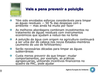 10
Vale a pena prevenir a poluiçãoVale a pena prevenir a poluição
Têm sido envidados esforços consideráveis para limpar
as águas residuais — 50 % das despesas com o
ambiente — mas ainda há muito por fazer
As melhores abordagens combinam investimentos no
tratamento de águas residuais com instrumentos
económicos que ajudam a reduzi-las na fonte
A poluição da água com origem na agricultura continuará
a ser uma dor de cabeça nos novos Estados-membros
(aumento do uso de fertilizantes)
Serão necessárias décadas para limpar as águas
subterrâneas
Custa menos prevenir do que limpar: mudar
comportamentos, por exemplo, as práticas
agropecuárias, utilizando incentivos financeiros no
quadro da PAC, pode ajudar
 