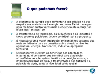11
O que podemos fazer?O que podemos fazer?
A economia da Europa pode aumentar a sua eficácia no que
respeita aos materiais e à energia: os novos EM têm margem
para melhorar quatro vezes mais a eficiência até alcançar os
níveis dos “antigos” EM
A transferência de tecnologia, as subvenções e os impostos e
taxas sobre os poluidores podem contribuir para o progresso
É necessária uma maior integração ambiental nos sectores que
mais contribuem para as pressões sobre o meio ambiente:
agricultura, energia, transportes, indústria, agregados
familiares
Os transportes ilustram os benefícios das abordagens
integradas; é um sector que contribui para a poluição
atmosférica, as alterações climáticas, a poluição sonora, a
impermeabilização do solo, a fragmentação dos habitats e a
poluição da água, tanto a nível local como global
 