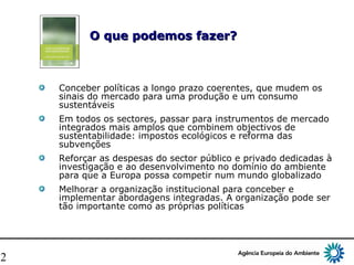 12
O que podemos fazer?O que podemos fazer?
Conceber políticas a longo prazo coerentes, que mudem os
sinais do mercado para uma produção e um consumo
sustentáveis
Em todos os sectores, passar para instrumentos de mercado
integrados mais amplos que combinem objectivos de
sustentabilidade: impostos ecológicos e reforma das
subvenções
Reforçar as despesas do sector público e privado dedicadas à
investigação e ao desenvolvimento no domínio do ambiente
para que a Europa possa competir num mundo globalizado
Melhorar a organização institucional para conceber e
implementar abordagens integradas. A organização pode ser
tão importante como as próprias políticas
 