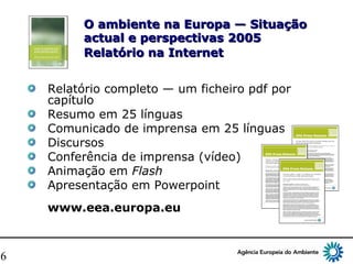 16
O ambiente na Europa — SituaçãoO ambiente na Europa — Situação
actual e perspectivas 2005actual e perspectivas 2005
Relatório na InternetRelatório na Internet
Relatório completo — um ficheiro pdf por
capítulo
Resumo em 25 línguas
Comunicado de imprensa em 25 línguas
Discursos
Conferência de imprensa (vídeo)
Animação em Flash
Apresentação em Powerpoint
www.eea.europa.eu
 