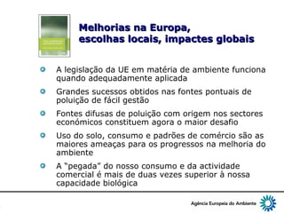 4
Melhorias na Europa,Melhorias na Europa,
escolhas locais, impactes globaisescolhas locais, impactes globais
A legislação da UE em matéria de ambiente funciona
quando adequadamente aplicada
Grandes sucessos obtidos nas fontes pontuais de
poluição de fácil gestão
Fontes difusas de poluição com origem nos sectores
económicos constituem agora o maior desafio
Uso do solo, consumo e padrões de comércio são as
maiores ameaças para os progressos na melhoria do
ambiente
A “pegada” do nosso consumo e da actividade
comercial é mais de duas vezes superior à nossa
capacidade biológica
 
