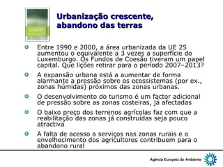 5
Urbanização crescente,Urbanização crescente,
abandono das terrasabandono das terras
Entre 1990 e 2000, a área urbanizada da UE 25
aumentou o equivalente a 3 vezes a superfície do
Luxemburgo. Os Fundos de Coesão tiveram um papel
capital. Que lições retirar para o período 2007–2013?
A expansão urbana está a aumentar de forma
alarmante a pressão sobre os ecossistemas (por ex.,
zonas húmidas) próximos das zonas urbanas.
O desenvolvimento do turismo é um factor adicional
de pressão sobre as zonas costeiras, já afectadas
O baixo preço dos terrenos agrícolas faz com que a
reabilitação das zonas já construídas seja pouco
atractiva
A falta de acesso a serviços nas zonas rurais e o
envelhecimento dos agricultores contribuem para o
abandono rural
 