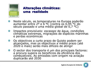 6
Alterações climáticas:Alterações climáticas:
umauma realidaderealidade
Neste século, as temperaturas na Europa poderão
aumentar entre 2º e 6 ºC (contra os 0,95 °C do
século passado e uma média global de 0,7 °C)
Impactes previsíveis: escassez de água, condições
climáticas extremas, migrações de espécies marinhas
e perdas económicas
Os objectivos a curto prazo de Quioto podem ser
alcançados, mas os objectivos a médio prazo (até
2020 e mais) serão mais difíceis de atingir
O sector dos transporte é um dos principais factores:
a procura supera os benefícios da eficiência dos
combustíveis. As emissões com origem na aviação
duplicarão até 2030
 