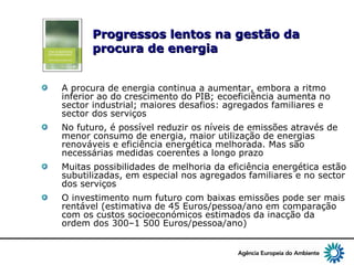 7
Progressos lentos na gestão daProgressos lentos na gestão da
procura de energiaprocura de energia
A procura de energia continua a aumentar, embora a ritmo
inferior ao do crescimento do PIB; ecoeficiência aumenta no
sector industrial; maiores desafios: agregados familiares e
sector dos serviços
No futuro, é possível reduzir os níveis de emissões através de
menor consumo de energia, maior utilização de energias
renováveis e eficiência energética melhorada. Mas são
necessárias medidas coerentes a longo prazo
Muitas possibilidades de melhoria da eficiência energética estão
subutilizadas, em especial nos agregados familiares e no sector
dos serviços
O investimento num futuro com baixas emissões pode ser mais
rentável (estimativa de 45 Euros/pessoa/ano em comparação
com os custos socioeconómicos estimados da inacção da
ordem dos 300–1 500 Euros/pessoa/ano)
 
