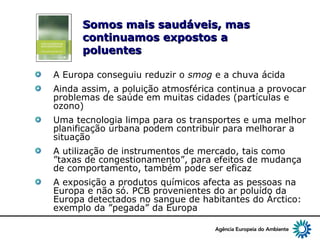 8
Somos mais saudáveis, masSomos mais saudáveis, mas
continuamos expostoscontinuamos expostos aa
poluentespoluentes
A Europa conseguiu reduzir o smog e a chuva ácida
Ainda assim, a poluição atmosférica continua a provocar
problemas de saúde em muitas cidades (partículas e
ozono)
Uma tecnologia limpa para os transportes e uma melhor
planificação urbana podem contribuir para melhorar a
situação
A utilização de instrumentos de mercado, tais como
”taxas de congestionamento”, para efeitos de mudança
de comportamento, também pode ser eficaz
A exposição a produtos químicos afecta as pessoas na
Europa e não só. PCB provenientes do ar poluído da
Europa detectados no sangue de habitantes do Árctico:
exemplo da ”pegada” da Europa
 