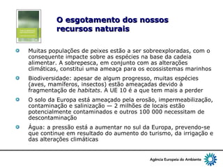 9
O esgotamento dos nossosO esgotamento dos nossos
recursos naturaisrecursos naturais
Muitas populações de peixes estão a ser sobreexploradas, com o
consequente impacte sobre as espécies na base da cadeia
alimentar. A sobrepesca, em conjunto com as alterações
climáticas, constitui uma ameaça para os ecossistemas marinhos
Biodiversidade: apesar de algum progresso, muitas espécies
(aves, mamíferos, insectos) estão ameaçadas devido à
fragmentação de habitats. A UE 10 é a que tem mais a perder
O solo da Europa está ameaçado pela erosão, impermeabilização,
contaminação e salinização — 2 milhões de locais estão
potencialmente contaminados e outros 100 000 necessitam de
descontaminação
Água: a pressão está a aumentar no sul da Europa, prevendo-se
que continue em resultado do aumento do turismo, da irrigação e
das alterações climáticas
 