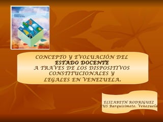 CONCEPTO Y EVOLUACIÓN DEL
      ESTADO DOCENTE
A TRAVES DE LOS DISPOSITIVOS
    CONSTITUCIONALES Y
   LEGALES EN VENEZUELA .



                    ELIZABETH RODRIGUEZ
                   EUS Barquisimeto. Venezuela
 