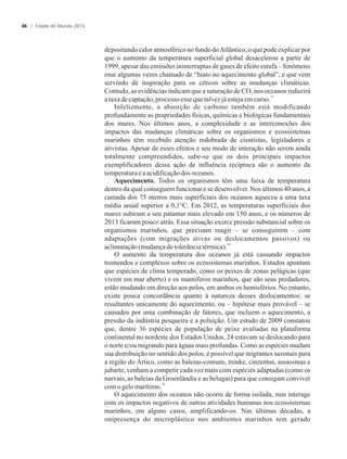 depositando calor atmosférico no fundo doAtlântico, o que pode explicar por
que o aumento da temperatura superficial global desacelerou a partir de
1999, apesar das emissões ininterruptas de gases de efeito estufa – fenômeno
esse algumas vezes chamado de “hiato no aquecimento global”, e que vem
servindo de inspiração para os céticos sobre as mudanças climáticas.
Contudo, as evidências indicam que a saturação de CO nos oceanos reduzirá2
17
ataxadecaptação,processoesse quetalvezjáestejaemcurso.
Infelizmente, a absorção de carbono também está modificando
profundamente as propriedades físicas, químicas e biológicas fundamentais
dos mares. Nos últimos anos, a complexidade e as interconexões dos
impactos das mudanças climáticas sobre os organismos e ecossistemas
marinhos têm recebido atenção redobrada de cientistas, legisladores e
ativistas. Apesar de esses efeitos e seu modo de interação não serem ainda
totalmente compreendidos, sabe-se que os dois principais impactos
exemplificadores dessa ação de influência recíproca são o aumento da
temperaturaeaacidificaçãodosoceanos.
Aquecimento. Todos os organismos têm uma faixa de temperatura
dentro da qual conseguem funcionar e se desenvolver. Nos últimos 40 anos, a
camada dos 75 metros mais superficiais dos oceanos aqueceu a uma taxa
média anual superior a 0,1°C. Em 2012, as temperaturas superficiais dos
mares subiram a seu patamar mais elevado em 150 anos, e os números de
2013 ficaram pouco atrás. Essa situação exerce pressão substancial sobre os
organismos marinhos, que precisam reagir – se conseguirem – com
adaptações (com migrações ativas ou deslocamentos passivos) ou
18
aclimatação(mudançadetolerânciatérmica).
O aumento da temperatura dos oceanos já está causando impactos
tremendos e complexos sobre os ecossistemas marinhos. Estudos apontam
que espécies de clima temperado, como os peixes de zonas pelágicas (que
vivem em mar aberto) e os mamíferos marinhos, que são seus predadores,
estão mudando em direção aos polos, em ambos os hemisférios. No entanto,
existe pouca concordância quanto à natureza desses deslocamentos: se
resultantes unicamente do aquecimento, ou – hipótese mais provável – se
causados por uma combinação de fatores, que incluem o aquecimento, a
pressão da indústria pesqueira e a poluição. Um estudo de 2009 constatou
que, dentre 36 espécies de população de peixe avaliadas na plataforma
continental no nordeste dos Estados Unidos, 24 estavam se deslocando para
o norte e/ou migrando para águas mais profundas. Como as espécies mudam
sua distribuição no sentido dos polos, é possível que migrantes sazonais para
a região do Ártico, como as baleias-comuns, minke, cinzentas, assassinas e
jubarte, venham a competir cada vez mais com espécies adaptadas (como os
narvais, as baleias da Groenlândia e as belugas) para que consigam conviver
19
comogelomarítimo.
O aquecimento dos oceanos não ocorre de forma isolada, mas interage
com os impactos negativos de outras atividades humanas nos ecossistemas
marinhos, em alguns casos, amplificando-os. Nas últimas décadas, a
onipresença do microplástico nos ambientes marinhos tem gerado
Estado do Mundo 201586
 