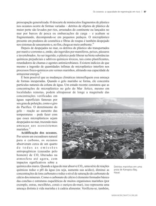 preocupação generalizada. O descarte de minúsculos fragmentos de plástico
nos oceanos ocorre de formas variadas – detritos de objetos de plástico de
maior porte são levados por rios, arrastados do continente ou lançados no
mar por barcos de pesca ou embarcações de carga – e acabam se
fragmentando, decompondo-se em pequenos pedaços. O microplástico
presente em produtos de cosmética e fibras de roupas é também despejado
20
nossistemasde saneamentoe,nofim, chegaao meioambiente.
Depois de despejados no mar, os detritos de plástico são transportados
por marés e correntes e, então, são ingeridos por mamíferos, peixes, pássaros
e invertebrados.Ao ser ingerido, o plástico pode liberar na biota substâncias
químicas prejudiciais e aditivos químicos tóxicos, tais como plastificantes,
retardadores de chamas e agentes antimicrobianos. Existem indícios de que
mesmo a ingestão de quantidades ínfimas de microplástico interfere nos
processos físico-químicos em vermes marinhos, afetando sua capacidade de
21
armazenarenergia.
É bem possível que as mudanças climáticas intensifiquem essa ameaça
de formas inesperadas. Quando o gelo marinho se forma, ele concentra
partículas naturais da coluna de água. Um estudo recente constatou que as
concentrações de microplástico no gelo do Mar Ártico, mesmo em
localidades remotas, podem ultrapassar de longe a magnitude das
concentrações verificadas em
águas superficiais famosas por
seu grau de poluição, como o giro
do Pacífico. O derretimento do
gelo – reação ao aumento das
temperaturas – pode fazer com
que esses microplásticos sejam
despejados no mar, trazendo mais
ameaças aos ecossistemas
22
marinhos.
Acidificação dos oceanos.
Por serem um escoadouro natural
para o carbono, os oceanos
absorveram cerca de um quarto
d e t o d a s a s e m i s s õ e s
antropogênicas (causadas pelo
homem) de CO liberadas na2
atmosfera até agora, com
impactos significativos sobre a
química dos mares. Quando a água do mar absorve CO , uma série de reações2
químicas reduz o pH da água (ou seja, aumenta sua acidez), diminui as
concentrações de íons carbonato e reduz o nível de saturação do carbonato de
cálcio dos minerais. Como o carbonato de cálcio é elemento formador básico
das conchas e estruturas esqueléticas de muitos organismos marinhos (por
exemplo, ostras, mexilhões, corais e ouriços-do-mar), isso representa uma
ameaça distinta à vida marinha e à cadeia alimentar. Verificou-se, também,
Detritos marinhos em uma
praia de Kanapou Bay,
Havaí.
Os oceanos: a capacidade de regeneração em risco 87
 
