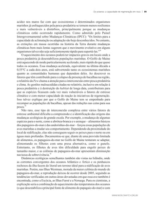 acidez nos mares faz com que ecossistemas e determinados organismos
marinhos já enfraquecidos pela pesca predatória se tornem menos resilientes
e mais vulneráveis a distúrbios, principalmente porque as mudanças
climáticas estão ocorrendo rapidamente. Como admitido pelo Painel
Intergovernamental sobre Mudanças Climáticas (IPCC): Os limites para a
capacidade de aclimatação ou adaptação são hoje desconhecidos. No entanto,
as extinções em massa ocorridas na história da Terra durante mudanças
climáticas bem mais lentas sugerem que o movimento evolutivo em alguns
28
organismostalveznãoseja suficientementerápido parasuportá-las.
O aquecimento dos oceanos poderá ter impactos graves em locais onde a
pesca predatória já desestabilizou populações marinhas. O Golfo de Maine
está aquecendo de modo particularmente acelerado, mais rápido do que quase
todos os oceanos. Essa mudança acelerada, equivalente na última década a
0,55°C a cada dois anos, está subvertendo tanto os ecossistemas marinhos
quanto as comunidades humanas que dependem deles. Ao descrever os
fatores que têm contribuído para o colapso da presença do bacalhau na região,
o relatório da Pew chama a atenção para a interconexão entre pesca predatória
e clima.As gestões malsucedidas citadas no relatório, inclusive em relação à
pesca predatória e à destruição do habitat de longa data, contribuíram para
que as espécies ficassem cada vez mais vulneráveis a fatores de estresse
climático e com menor capacidade de reação às iniciativas de regeneração.
Isso talvez explique por que o Golfo do Maine tem se empenhado para
recompor as populações de bacalhau, apesar das reduções nas cotas para sua
29
pesca.
Não raro, esse tipo de interconexão complexa entre vários fatores de
estresse ambiental dificulta a compreensão e a identificação das origens das
mudanças ecológicas de grande escala. Por exemplo, a mudança de algumas
espécies para o norte, como a abrótea-branca e o arenque – alimentos básicos
dos papagaios-do-mar e das andorinhas-do-mar – forçou essas populações de
aves marinhas a mudar seu comportamento. Dependendo da proximidade do
local de nidificação, elas não conseguem seguir os peixes para o norte ou em
águas mais profundas. Documentou-se que, diante de uma provisão limitada
de alimentos, os papagaios-do-mar no Golfo de Maine tentaram se adaptar,
alimentando os filhotes com uma presa alternativa, como o gunelo.
Entretanto, os filhotes de aves têm dificuldade para engolir peixes de
tamanho maior, e as colônias de papagaios-do-mar apresentam diminuição
30
nastaxas desobrevivência.
Dinâmicas ecológicas semelhantes também são vistas na Islândia, onde
as correntes convergentes dos oceanos Atlântico e Ártico e os penhascos
rochosos da ilha fazem do litoral um terreno ideal para a nidificação de aves
marinhas. Porém, nas Ilhas Westman, morada da maior colônia do mundo de
papagaios-do-mar, a reprodução deixou de ocorrer desde 2005, seguindo as
tendências verificadas em outras áreas devastadas em que essa ave também é
encontrada, como a Escócia, as Ilhas Faroé e a Noruega. Para os cientistas, a
explicação seria a combinação do aquecimento das temperaturas dos oceanos
(o que desestabiliza a principal fonte de alimento do papagaio-do-mar) e com
Os oceanos: a capacidade de regeneração em risco 89
 