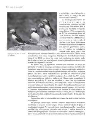 a poluição, especialmente o
m e r c ú r i o d e s p e j a d o e m
31
ecossistemasmarinhos.
As mudanças decorrentes do
c l i m a q u e a t i n g e m o s
ecossistemas marinhos criarão
dificuldades substanciais para a
população humana. Segundo
previsões do IPCC, um aumento
de 2°C na temperatura global até
2050 resultaria em um prejuízo
anual de US$17 a US$41 bilhões
para a pesca comercial. A
mudança nas áreas geográficas
das espécies poderá criar impasses
nos acordos geopolíticos como,
por exemplo, os convênios
internacionais sobre pesca. Nos
Estados Unidos, o imenso litoral do Alasca produz metade do total da pesca
comercial do país, tendo assegurado 90 mil postos de trabalho em tempo
integral em 2009. As áreas de pesca mais produtivas do estado estão
localizadas em áreas que possivelmente passarão por mudanças expressivas e
32
rápidasemtemperaturaeacidez.
No mundo todo, as populações humanas que enfrentam um risco em
particular oriundo de mudanças climáticas em ecossistemas marinhos são
justamente aquelas com menos recursos e menor capacidade adaptativa,
como as comunidades litorâneas de países em desenvolvimento e pequenos
países insulares. Essa vulnerabilidade poderá ser exacerbada pela
intensificação de eventos climáticos extremos. Um estudo de 2014 mostra
que comunidades no sudeste e sudoeste do Alasca, onde a população é
bastante dependente de recursos marinhos e conta com oportunidades
limitadas de trabalho alternativo, estão expostas a risco socioeconômico
considerável devido à acidificação do oceano. As mudanças climáticas em
ambientes marinhos podem também ameaçar a saúde humana – por exemplo,
o constante aquecimento dos oceanos em habitats de clima tropical ou
temperado possivelmente aumentará o risco de cólera, devido à proliferação
do fitoplâncton e do zooplâncton e às inundações resultantes da elevação do
33
níveldomar.
Apesar disso tudo, há boas notícias: os oceanos têm notável capacidadede
regeneração.
As ações de conservação voltadas à melhora da resiliência do sistema
mostraram-se eficazes no que tange a relação entre atividades de pesca e
mudanças climáticas. Por exemplo, áreas marinhas protegidas – quando as
medidas são efetivamente colocadas em prática – podem aumentar a
capacidade de regeneração, reduzindo ou eliminando a pressão sobre a pesca,
desse modo garantindo aos ecossistemas mais condições para que reajam à
Papagaios-do-mar no norte
da Islândia.
Estado do Mundo 201590
 