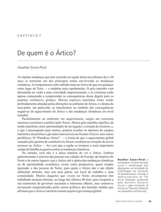 C A P Í T U L �� 7
Heather Exner-Pirot
Heather Exner-Pirot é
estrategista na área de ação
social e mobilização dos
aborígenes na Faculdade de
Enfermagem da University
of Saskatchewan, Canadá, e
editora-executiva do The
Arctic Yearbook, produzido
pelo Northern Research
Forum e pela University of
the Arctic Thematic Network
on Geopolitics and Security.
De quem é o Ártico?
As rápidas mudanças que têm ocorrido na região ártica nos últimos dez a 20
anos se tornaram um dos principais temas envolvendo as mudanças
climáticas.As temperaturas estão subindo mais no Ártico do que em qualquer
outro lugar da Terra — e também mais rapidamente. O gelo marinho vem
derretendo no verão a uma velocidade impressionante, e os cientistas estão
apenas começando a compreender as consequências desse degelo para os
padrões climáticos globais. Muitas espécies marinhas estão sendo
profundamente afetadas pelas alterações no ambiente do Ártico, e o drama do
urso-polar, em particular, se transformou no símbolo das consequências
negativas do aquecimento do Ártico e das mudanças climáticas em nível
mundial.
Paralelamente ao ambiente em aquecimento, surgiu um crescente
interesse econômico e político pelo Ártico. Menos gelo marinho significa, de
modo manifesto, mais oportunidades de navegação e extração de recursos, e,
o que é preocupante para muitos, poderia resultar na abertura de campos
marítimos de petróleo e gás antes inacessíveis no Oceano Ártico e seus mares
periféricos. O “Paradoxo Ártico” — a ironia de que o aquecimento global
causado pela queima de combustíveis fósseis resultará na extração de novos
recursos no Ártico — fez com que a região se tornasse o mais importante
campodebatalhanaguerracontraasmudançasclimáticas.
No entanto, essa não é a única maneira de ver o Ártico. Embora
aparentemente a maioria das pessoas nas cidades da Europa, da América do
Norte e de outros lugares veja o Ártico sob a óptica das mudanças climáticas
ou de oportunidade econômica, existe outra perspectiva, quase sempre
ignorada: a das pessoas do Norte, para quem o Ártico não é um objeto
ambiental abstrato, mas sim uma pátria, um local de trabalho e uma
comunidade. Muitos daqueles que vivem no Norte circumpolar têm
trabalhado incansavelmente, ao longo dos últimos 40 anos, para recuperar a
sua autonomia de governos nacionais e interesses alheios, mas sentem-se
novamente marginalizados pelos atores políticos das latitudes médias que
afirmamqueo Árticoéumbemcomumsujeitoàgovernançaglobal.
93
 