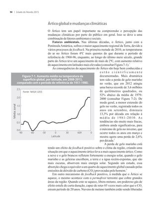 ��tic���l��al���m��a��as�climáticas
O Ártico tem um papel importante na compreensão e percepção das
mudanças climáticas por parte do público em geral. Isso se deve a uma
combinaçãodefatoresambientaisesociais.
Fatores ambientais. Nas últimas décadas, o Ártico, junto com a
PenínsulaAntártica, sofreu o maior aquecimento regional da Terra, devido a
vários processos de feedback. Na primeira metade de 2010, as temperaturas
do ar no Ártico foram 4ºC mais quentes do que durante o período de
referência de 1968-96, enquanto, ao longo do último meio século, grande
parte do Ártico teve um aquecimento de mais de 2ºC, com aumento relativo
1
doaquecimentoemlatitudesmais elevadas(consultarFigura7-1).
As consequências do aquecimento do Ártico são hoje bem conhecidas e
e s t ã o c i e n t i f i c a m e n t e
documentadas. Mais dramática
tem sido a perda de gelo marinho
no verão, que em 2012 atingiu
uma baixa recorde de 3,6 milhões
de quilômetros quadrados, ou
52% abaixo da média de 1979-
2000 (consultar Figura 7-2). De
modo geral, a menor extensão do
gelo no verão, registrada todos os
anos em setembro, diminuiu
13,3% por década em relação à
m é d i a d e 1 9 8 1 - 2 0 1 0 . A s
tendências são muito mais fracas,
embora ainda significativas, para
o máximo de gelo no inverno, que
ocorre todos os anos em março e
mostra agora uma perda de 2,6%
2
pordécada.
A perda de gelo marinho está
tendo um efeito de feedback positivo sobre o clima da região, criando uma
situação em que o aquecimento ártico leva a mais aquecimento ártico. Como
a neve e o gelo brancos refletem fortemente a energia solar, quando o gelo
marinho e as geleiras encolhem, a terra e a água recém-expostas, que são
mais escuras, absorvem mais energia solar. Segundo um estudo, essa
absorção chega a equivaler a um quarto do aquecimento global causado pelas
3
emissões dedióxidodecarbono(CO ) provocadaspelo homem.2
Em outro mecanismo de feedback positivo, à medida que o Ártico se
aquece, o mesmo acontece com o permafrost terrestre que cobre grandes
áreas da região. Quando este se aquece, libera metano, um poderoso gás de
efeito estufa de curta duração, capaz de reter 85 vezes mais calor que o CO2
emum período de 20 anos. Nuvens de metano também estão sendo liberadas
�i���a��������m��t��m��i���a�t�m���at��a��a
s������ci���l��al������latit������m�����������
c�m�a�a���c�m���������������������cia��������������
Médiazonal
Fonte: NASA GISS
Estado do Mundo 201594
 