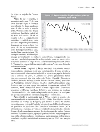 do leito em degelo do Oceano
4
Ártico.
Além do aquecimento, o
aumento dos níveis de CO levou a2
uma acidificação oceânica
generalizada. As águas oceânicas
superficiais em todo o mundo
estão 30% mais ácidas hoje do que
no início da Revolução Industrial,
no final do século XVIII. O
Oceano Ártico é especialmente
vulnerável à acidificação, tanto
por causa da grande quantidade de
água doce que entra na bacia (em
parte, devido ao aquecimento),
como da temperatura fria da água,
que facilita a transferência de CO2
do ar para o oceano.Aacidificação
ameaça especialmente os moluscos conquíferos, enfraquecendo suas
conchas e contribuindo para a redução da população, o que, por sua vez, afeta
as espécies marinhas ao longo de toda a cadeia alimentar (consultar Capítulo
6, “Os oceanos: a capacidade de regeneração em risco”, para uma discussão
5
maisaprofundada).
Fatores sociais. Enquanto o Ártico está sendo visivelmente alterado
pelas mudanças climáticas, existe uma história por trás de como a região se
tornou emblemática das mudanças climáticas na narrativa popular. Primeiro
veio a ciência: em 2004, o Conselho do Ártico, proeminente fórum
intergovernamental dos oito países do Ártico (Canadá, Dinamarca,
Finlândia, Islândia, Noruega, Rússia, Suécia e Estados Unidos), publicou a
sua Avaliação do Impacto Climático no Ártico (ACIA), preparada ao longo
de cinco anos por uma equipe internacional composta por mais de 300
cientistas, partes interessadas locais e outros especialistas. O relatório
apresentou evidências científicas definitivas dos impactos da mudança
climática no Ártico, e foi sancionado por todos os oito países em uma época
6
em queoassuntoaindaeraextremamentepolíticoecontroverso.
Aproveitando a legitimidade que a ACIA conferiu à questão das
mudanças climáticas, em dezembro de 2005, Sheila Watt-Cloutier, ativista
canadense do vilarejo de Kuujjuaq, que defende a causa dos inuítes,
encaminhou uma petição à Comissão Interamericana de Direitos Humanos,
na qualidade de presidente do Conselho Circumpolar Inuíte (ICC),
afirmando que a recusa do governo dos Estados Unidos em limitar a emissão
de gases de efeito estufa ameaçava os direitos humanos dos inuítes. Embora
não tenha sido bem-sucedida, a petição ajudou a desviar a atenção do público
e da mídia sobre as mudanças climáticas da região antártica, onde a famosa
plataforma de gelo Larsen B havia se desintegrado em 2002, para a região
7
ártica.
Milhõesdequilômetrosquadrados
Fonte: NSIDC
De quem é o Ártico? 95
 