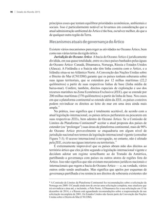 princípios esses que tentam equilibrar prioridades econômicas, ambientais e
sociais. Isso é particularmente notável se levarmos em consideração que a
atual administração ambiental do Ártico é tão boa, ou talvez melhor, do que a
dequalqueroutraregiãodaTerra.
��c��i��o���t��i������o��r�������o�Ártico
Existem vários mecanismos para reger as atividades no Oceano Ártico, bem
comonasváriasterrasdaregiãoártica.
Jurisdição do Oceano Ártico.Abacia do Oceano Ártico é juridicamente
dividida, em sua quase totalidade, entre os cinco países banhados pelas águas
do Oceano Ártico: Canadá, Dinamarca, Noruega, Rússia e Estados Unidos
(Alasca). A Finlândia e a Suécia não têm linha costeira com o Ártico, e a
Islândia situa-se no Atlântico Norte. A Convenção das Nações Unidas sobre
o Direito do Mar (CNUDM) garante que os países tenham soberania sobre
suas águas territoriais, que se estendem por 12 milhas marítimas (22,2
quilômetros) a partir de suas respectivas linhas de base (linha média de
baixa-mar). Confere, também, direitos especiais de exploração e uso dos
recursos marinhos na Zona Econômica Exclusiva (ZEE), que se estende por
200 milhas marítimas (370 quilômetros) a partir da linha de base. Nos casos
em que a plataforma continental se estende além da ZEE, os países costeiros
podem reivindicar os direitos ao leito do mar em uma área ainda mais
12
ampla.
Na prática, isso significa que é totalmente aceitável, de acordo com a
atual legislação internacional, os países árticos perfurarem ou pescarem em
suas respectivas ZEEs, bem adentro do Oceano Ártico. Se a Comissão de
Limites da Plataforma Continental* aceitar a atual proposta dos países de
estender (ou “prolongar”) suas áreas de plataforma continental, mais de 90%
do Oceano Ártico provavelmente se enquadraria em algum nível de
jurisdição nacional nos termos da legislação internacional vigente (consultar
Figura 7-3). O acesso internacional à navegação, no entanto, não é afetado
13
pelaZEE,excetonaságuasinterioresouterritoriais.
É extremamente improvável que os países abram mão dos direitos ao
território ártico que eles já têm segundo a legislação internacional vigente e
decidam adotar um regime semelhante ao do Tratado da Antártica,
partilhando a governança com países ou outros atores de regiões fora do
Ártico. Isso não significa que não existam mecanismos jurídicos nacionais e
internacionais que regem a bacia do Oceano Ártico — e, na verdade, vários
outros estão sendo analisados. Mas significa que apelos por esquemas de
governança partilhada e/ou renúncia aos direitos de soberania existentes são
* A Comissão de Limites da Plataforma Continental fez recomendações sobre a solicitação da
Noruega em 2009. O Canadá ainda tem de enviar uma solicitação completa, mas sinalizou que
irá reivindicar a área até, e incluindo, o Polo Norte. A Dinamarca fez a sua solicitação em 15 de
dezembro de 2014, e a Rússia está aguardando recomendações sobre a reapresentação da sua
solicitação incompleta de 2001. Os Estados Unidos não fazem parte da Convenção das Nações
Unidas sobre o Direito do Mar (CNUDM).
Estado do Mundo 201598
 
