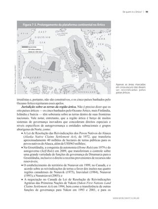 irrealistas e, portanto, não são construtivos, e os cinco países banhados pelo
Oceano Ártico rejeitaramesses apelos.
Jurisdição sobre as terras da região ártica. Não é preciso dizer que os
oito países árticos — os cinco banhados pelo Oceano Ártico, mais Finlândia,
Islândia e Suécia — têm soberania sobre as terras dentro de suas fronteiras
nacionais. Vale notar, entretanto, que a região ártica é berço de muitos
sistemas de governança inovadora que concederam direitos especiais e
níveis específicos de autogovernança a entidades subnacionais e grupos
aborígenesdoNorte, como:
A Lei de Resolução das Reivindicações dos Povos Nativos do Alasca
(Alaska Native Claims Settlement Act), de 1972, que transferiu
aproximadamente 40 milhões de hectares de terras públicas para os
povosnativos doAlasca, alémdeUS$963milhões;
Na Groenlândia, a conquista da autonomia (Home Rule) em 1979 e do
autogoverno (Self-Rule) em 2009, que transferiram o controle sobre
uma grande variedade de funções de governança da Dinamarca para a
Groenlândia, inclusive o direito a receitas provenientes de recursos não
renováveis;
O estabelecimento do território de Nunavut em 1999, no Canadá, e o
acordo sobre as reivindicações de terras a favor dos inuítes nas quatro
regiões canadenses de Nunavik (1975), Inuvialuit (1984), Nunavut
(1993),eNunatsiavut(2005);e
 A negociação no Canadá da Lei de Resolução de Reivindicações
Agrárias das Primeiras Nações de Yukon (Yukon First Nations Land
Claims Settlement Act) em 1994, bem como a transferência de outras
funções de governança para Yukon em 1993 e 2001, e para os
Apenas as áreas marcadas
em cinza-escuro não devem
ser reivindicadas pelos
países árticos.
Fora do limite
350 milhas marítimas
Isóbata de 2.500 metros
De quem é o Ártico? 99
 