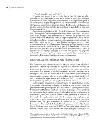 14
TerritóriosdoNoroesteem2013.
O ponto mais amplo é que a região Ártica vem, há cinco décadas,
passando por um processo de devolução de terras e de poder para unidades
administrativas locais e regionais, especialmente as de origem aborígene. A
descentralização de processos políticos e o reconhecimento do direito dos
aborígenes à autonomia enfrentaram muitos desafios, mas são largamente
aceitos como o melhor caminho para melhorar a qualidade de vida dos
habitantesdoNorte.
Argumentos originários do Sul a favor de reinventar o Ártico como um
bem comum global, governado por interesses globais, contrastam vivamente
com esses esforços para restabelecer os poderes de governança das
comunidades locais. Da mesma forma, é simplista pedir que os países árticos
imponham proibições ou suspensões ou criem leis que possam infringir ou
conflitar com os direitos que foram outorgados, às vezes
constitucionalmente, aos aborígenes e habitantes do Norte dentro de suas
fronteiras nacionais. Ambientalistas e grupos de defesa climática devem ser
tranquilizados pelo fato de que muitas dessas reivindicações de terras e
acordos de governança incluem avaliações obrigatórias de impacto
ambiental e processos regulatórios que, em geral, são tão ou mais robustos
queos procedimentosregulatóriosnacionaisconvencionais.
�o�ernan�a�a��iental�re�ional�e�internacional
Um dos mitos mais difundidos sobre o Oceano Ártico é que ele não é
governado. Embora seja verdade que algumas das estruturas comuns de
governança que existem em outros mares regionais mais acessíveis estejam
ausentes no Ártico, isso ocorre sobretudo porque, até muito recentemente, a
maior parte do Ártico era inacessível à atividade humana (fora o uso para
subsistência), portanto, não havia necessidade de regulamentação. Até
pouco tempo atrás, a pesca comercial no Oceano Ártico, por exemplo, de
modogeralerahipotética,eanavegaçãoaindaémuitolimitada.
Como a região ártica está predominantemente sob a jurisdição de países,
a legislação internacional existente se aplica a essa região. Entre os
principais tratados que se aplicam ao Ártico estão: a Convenção das Nações
Unidas sobre o Direito do Mar*, a Convenção da Basileia sobre o Controle
de Movimentos Transfronteiriços de Resíduos Perigosos e seu Descarte, a
Convenção-Quadro das Nações Unidas Sobre Mudanças Climáticas, a
Convenção das Nações Unidas sobre Biodiversidade, uma ampla gama de
convenções e seus instrumentos adotados pela Organização Marítima
Internacional (OMI), pela Convenção de Londres de 1972 (Convenção de
Londres sobre Prevenção da Poluição Marinha porAlijamento de Resíduos e
Outras Matérias) e seu Protocolo de 1996, a Convenção sobre o Comércio
Internacional de Espécies da Fauna e da Flora Selvagem Ameaçadas de
*Embora não sejam signatários da Convenção das Nações Unidas sobre o Direito do Mar
(CNUDM), em geral os Estados Unidos seguem os princípios do Direito Marítimo, que é
predominantementedireitointernacionalconsuetudinário.
Estado do Mundo 2015100
 
