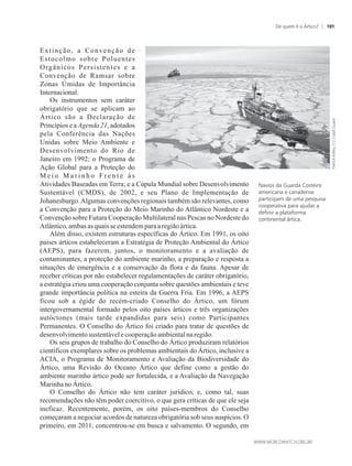 Extinção, a Convenção de
Estocolmo sobre Poluentes
Orgânicos Persistentes e a
Convenção de Ramsar sobre
Zonas Úmidas de Importância
Internacional.
Os instrumentos sem caráter
obrigatório que se aplicam ao
Ártico são a Declaração de
Princípios e a Agenda 21, adotados
pela Conferência das Nações
Unidas sobre Meio Ambiente e
Desenvolvimento do Rio de
Janeiro em 1992; o Programa de
Ação Global para a Proteção do
M e i o M a r i n h o F r e n t e à s
Atividades Baseadas em Terra; e a Cúpula Mundial sobre Desenvolvimento
Sustentável (CMDS), de 2002, e seu Plano de Implementação de
Johanesburgo.Algumas convenções regionais também são relevantes, como
a Convenção para a Proteção do Meio Marinho do Atlântico Nordeste e a
Convenção sobre Futura Cooperação Multilateral nas Pescas no Nordeste do
Atlântico,ambas as quaisse estendemparaaregiãoártica.
Além disso, existem estruturas específicas do Ártico. Em 1991, os oito
países árticos estabeleceram a Estratégia de Proteção Ambiental do Ártico
(AEPS), para fazerem, juntos, o monitoramento e a avaliação de
contaminantes, a proteção do ambiente marinho, a preparação e resposta a
situações de emergência e a conservação da flora e da fauna. Apesar de
receber críticas por não estabelecer regulamentações de caráter obrigatório,
a estratégia criou uma cooperação conjunta sobre questões ambientais e teve
grande importância política na esteira da Guerra Fria. Em 1996, a AEPS
ficou sob a égide do recém-criado Conselho do Ártico, um fórum
intergovernamental formado pelos oito países árticos e três organizações
autóctones (mais tarde expandidas para seis) como Participantes
Permanentes. O Conselho do Ártico foi criado para tratar de questões de
desenvolvimentosustentávelecooperaçãoambientalnaregião.
Os seis grupos de trabalho do Conselho do Ártico produziram relatórios
científicos exemplares sobre os problemas ambientais do Ártico, inclusive a
ACIA, o Programa de Monitoramento e Avaliação da Biodiversidade do
Ártico, uma Revisão do Oceano Ártico que define como a gestão do
ambiente marinho ártico pode ser fortalecida, e a Avaliação da Navegação
MarinhanoÁrtico.
O Conselho do Ártico não tem caráter jurídico, e, como tal, suas
recomendações não têm poder coercitivo, o que gera críticas de que ele seja
ineficaz. Recentemente, porém, os oito países-membros do Conselho
começaram a negociar acordos de natureza obrigatória sob seus auspícios. O
primeiro, em 2011, concentrou-se em busca e salvamento. O segundo, em
Navios da Guarda Costeira
americana e canadense
participam de uma pesquisa
cooperativa para ajudar a
definir a plataforma
continental ártica.
De quem é o Ártico? 101
 