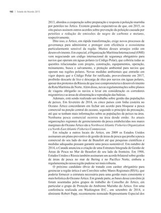 2013, abordou a cooperação sobre preparação e resposta à poluição marinha
por petróleo no Ártico. Existem grandes expectativas de que, em 2015, os
oito países assinem outros acordos sobre prevenção da poluição causada por
petróleo e redução de emissões de negro de carbono e metano,
respectivamente.
Dito isso, o Ártico, em rápida transformação, exige novos processos de
governança para administrar e proteger com eficiência o ecossistema
particularmente sensível da região. Muitos desses arranjos estão em
desenvolvimento. Em especial, a Organização Marítima Internacional (OMI)
vem negociando um código internacional de segurança obrigatório para
navios que operam em águas polares (o Código Polar), que cobriria todas as
questões relacionadas com projeto, construção, equipamentos, operação,
treinamento, busca e salvamento, e proteção ambiental para navios que
operam nas regiões polares. Novas medidas ambientais que entrarão em
vigor depois que o Código Polar for ratificado, provavelmente em 2017,
proibirão descarte de lixo e descarga de óleo por navios em águas polares,
apesar dos protestos da Rússia de que isso comprometeria o desenvolvimento
da Rota Marítima do Norte.Além disso, novas regulamentações sobre planos
de viagens obrigarão os navios a levar em consideração os corredores
migratórioseasáreas dealimentaçãoe reproduçãodasbaleias.
Ademais, está sendo realizado um trabalho sobre gestão das populações
de peixes. Em fevereiro de 2014, os cinco países com linha costeira no
Oceano Ártico concordaram em fechar um acordo para bloquear a pesca
comercial na porção central do oceano, seguindo o princípio da precaução,
até que se tenham mais informações sobre as populações de peixes na área.
Nenhuma pesca comercial ocorreu na área desde então. As atuais
organizações regionais de gerenciamento da pesca estabelecidas nos mares
marginais do Oceano Ártico são a NorthwestAtlantic Fisheries Organization
ea North-EastAtlanticFisheriesCommission.
Em relação a outros locais do Ártico, em 2009 os Estados Unidos
assinaram um plano preventivo de gestão de áreas de pesca que proíbe a pesca
comercial do seu lado do mar de Beaufort até que pesquisas científicas e
medidas adequadas possam garantir uma pesca sustentável. Em outubro de
2014, o Canadá anunciou a criação de uma Estrutura Integrada de Gestão de
Áreas de Pesca no Mar de Beaufort do seu lado da fronteira. Em 1988,
Estados Unidos e Rússia também assinaram um acordo bilateral sobre gestão
de áreas de pesca no mar de Bering e no Pacífico Norte, embora a
regulamentaçãonessa regiãopudesseser mais robusta.
O próximo candidato óbvio de tratado com caráter obrigatório para
gerenciar a região ártica é um Convênio sobre Mares Regionais (RSA), que
poderia fornecer a estrutura necessária para uma gestão mais consistente e
mais holística do Oceano Ártico. Em grande parte, as bases desse convênio já
foram assentadas pelos grupos de trabalho do Conselho do Ártico, em
particular o grupo de Proteção do Ambiente Marinho do Ártico. Em uma
conferência realizada em Washington D.C., em setembro de 2014, o
almirante Robert Papp, recentemente nomeado Representante Especial dos
Estado do Mundo 2015102
 
