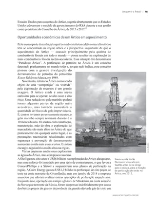Estados Unidos para assuntos do Ártico, sugeriu abertamente que os Estados
Unidos adotassem o modelo de gerenciamento do RSA durante a sua gestão
15
comopresidentedoConselho doÁrtico,de 2015a 2017.
��o�tuni�a�e��econ�mica���e�um���tico�em�aquecimento
Pelo menos parte da razão pela qual os ambientalistas e defensores climáticos
têm se concentrado na região ártica é a perspectiva inquietante de que o
aquecimento do Ártico — causado principalmente pela queima de
combustíveis fósseis em todo o mundo — possa resultar na exploração de
mais combustíveis fósseis recém-acessíveis. Essa situação foi denominada
“Paradoxo Ártico”. A perfuração de petróleo no Ártico é um conceito
detestado praticamente no mundo todo e, ao que tudo indica, esse conceito
piorou com a grande divulgação do
derramamento de petróleo do petroleiro
ExxonValdez noAlasca, em1989.
No entanto, retratar o Ártico como sendo
objeto de uma “competição” ou “corrida”
pela exploração de recursos é um grande
exagero. O Ártico ainda é uma arena
caríssima para se operar: de alto custo e alto
risco. Uma redução no gelo marinho poderá
tornar algumas partes da região mais
acessíveis, mas também aumentará a
quantidade de blocos de gelo imprevisíveis.
E,comosinvernosperpetuamenteescuros, o
gelo marinho sempre retornará durante 6 a
10 meses do ano. Os custos com construção,
manutenção, mão-de-obra e exploração de
mercadoria são mais altos no Ártico do que
praticamente em qualquer outro lugar, e as
precauções necessárias relacionadas com
segurança e prevenção de derramamento
aumentam ainda mais esses custos. Existem
encargosregulatóriosmuitoaltosnaregião.
Várias empresas ambiciosas exploraram
as águas do Ártico, mas com pouco sucesso.
AShell gastou oito anos e US$6 bilhões na exploração do Ártico alasquiano,
mas esse esforço foi assolado por uma série de contratempos, o que levou a
ConocoPhillips e a Statoil a suspenderem seus planos de perfuração na
região. A Cairn Energy gastou US$1,9 bilhão na perfuração de oito poços de
teste na costa noroeste da Groenlândia, mas em janeiro de 2014 a empresa
anunciou que não iria realizar outras operações de perfuração naquele ano.
Enquanto isso, operações no campo offshore de Shtokman, na costa ao norte
da Noruega e noroeste da Rússia, foram suspensas indefinidamente por causa
dos baixos preços do gás em decorrência da grande oferta de gás de xisto em
Navio-sonda Noble
Discoverer atracado em
Seattle antes de se dirigir
para o Alasca, para a estação
de perfuração de verão no
Ártico, em 2012.
De quem é o Ártico? 103
 