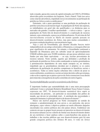 todo o mundo, apesar dos custos de capital estimados em US$15 a 20 bilhões
absorvidos pelos investidores da Gazprom, Total e Statoil. Tudo isso serve
como sinal de advertência, impedindo novos investimentos na perfuração de
16
petróleonoÁrticoacurtoeamédioprazo.
Entretanto, vale a pena questionar se uma proibição da perfuração de
petróleo seria ética ou até mesmo legal.As populações do Norte são esparsas,
os trabalhadores em geral não são qualificados e as distâncias para os
mercados são grandes. A melhor oportunidade — e talvez a única — que as
populações do Norte têm de desenvolvimento é a exploração de recursos
naturais, seja a mineração, a pesca ou os hidrocarbonetos. Os ativistas do Sul
inevitavelmente evocam as Shells do mundo quando pensam no
desenvolvimento econômico do Ártico, mas para muitas comunidades e
governosareduçãodapobrezavemem primeirolugar.
Veja o caso da Groenlândia, que durante décadas buscou maior
independência de seu antigo colonizador, a Dinamarca, e conseguiu obter um
grau significativo de autonomia. No entanto, a Groenlândia continuará a
depender da Dinamarca para um subsídio anual de aproximadamente
US$640 milhões para seus 58.000 residentes, até que possa substituir esses
fundos por uma fonte equivalente — ou seja, receitas provenientes de
recursos naturais. Neste sentido, aqueles que defendem a proibição da
perfuração de petróleo no Ártico estão condenando os inuítes groenlandeses
a permanecerem dependentes de uma nação europeia ou, no mínimo,
impedindo que os groenlandeses decidam por si próprios se os custos
ambientais da perfuração de petróleo compensam os benefícios sociais e
econômicos. Todas as outras nações soberanas têm o direito de pesar os
custos ambientais, econômicos e sociais ao tomar decisões sobre governança,
e não se deve esperar que os países e povos do Ártico renunciem a esse direito
paratratardas consequênciasdeaçõescometidasemoutros lugares.
���t��t��i�i������oci������co���ic���o�Ártico
É importante lembrar que sustentabilidade não é uma mera preocupação
ambiental. Como o aclamado Relatório Brundtland, Nosso Futuro Comum,
expressou em 1987, “O desenvolvimento sustentável deve suprir as
necessidades do presente... em particular as necessidades dos pobres do
mundo, que devem ter prioridade total... A satisfação das necessidades e
17
aspiraçõeshumanas éoprincipalobjetivododesenvolvimento”.
Houve um incrível progresso no Norte circumpolar no sentido de
restaurar a autodeterminação de seus povos e, em particular, dos povos
aborígenes, cujos valores e objetivos podem ser muito diferentes daqueles
encontrados nos centros políticos dos oito países árticos. Estabelecer um
contexto em que os grupos locais possam ser parceiros no desenvolvimento
de recursos naturais (ou ter o direito de limitar esse desenvolvimento dentro
do seu território) e fazer análises sobre o custo-benefício dos postos de
trabalhos e das receitas públicas que esse desenvolvimento gera foi uma
grande conquista política dos últimos 40 anos. A visão do Ártico
Estado do Mundo 2015104
 