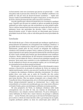 exclusivamente como um ecossistema que precisa ser preservado — e não
uma pátria onde as pessoas têm o direito de viver, trabalhar e melhorar o seu
padrão de vida por meio do desenvolvimento econômico — impõe uma
ameaça velada à sustentabilidade da região a longo prazo, ao tirar dos povos
do Norteodireitodetomardecisões sobresuas terrase territórios.
Isso não significa que o desenvolvimento deva ou vá acontecer a qualquer
custo. Significa que devemos ter cuidado ao aplicar um padrão de proteção
ambiental em outras regiões que não aceitaríamos na nossa própria região.
Talvez a defesa internacional seja necessária nas regiões do Norte em que os
habitantes locais não participam das decisões sobre a forma como o
desenvolvimento ocorre. O apoio deveria ser direcionado para favorecer
prioridades locais do Norte, e não se valer delas para favorecer prioridades do
Sul.
Conclusão
Não há dúvida de que o Ártico está passando por mudanças significativas e
potencialmente devastadoras em consequência das mudanças climáticas. A
gravidade dessas mudanças deve impelir os governos e indivíduos a agirem.
Infelizmente, grande parte do foco recente na mitigação das mudanças
climáticas está centrada no próprio Ártico, embora as pessoas que vivem lá
sejam responsáveis por apenas uma parcela minúscula das emissões de gases
de efeito estufa causadas pelo homem que desencadearam essas mudanças
climáticas. Muitos ambientalistas do Sul misturam erroneamente impactos
no Ártico com atividades do Ártico, e desenvolvem estratégias segundo essa
premissa. Seria muito mais construtivo se eles trabalhassem na redução do
uso de combustíveis fósseis em suas próprias regiões, em vez de tentar gerir
asconsequênciasdousodessa energianasdemais.
Da sua parte, os governos dos oito países árticos têm alcançado avanços
enormes e discerníveis na proteção do ambiente do Ártico no contexto de
rápida transformação, inclusive, por meio do Conselho do Ártico, abordando
os impactos das mudanças climáticas induzidas externamente. Os críticos
podem dizer, com razão, que as ações do Conselho não têm caráter
obrigatório, que muitas vezes ele não tem recursos e que leva muito tempo
para tomar decisões. Mas isso apenas comparado com a situação ideal. O
Conselho do Ártico é tão progressista, ativo e eficiente quanto qualquer outro
fórum intergovernamental regional ou internacional. Isso é ainda mais
extraordinário se levarmos em consideração que esse corpo inclui a Rússia e
os EstadosUnidos,países comideologiasconflitantesem muitasquestões.
De uma perspectiva do Norte, as mudanças climáticas estão tendo
consequências reais no estilo de vida, nos sistemas de alimentação, na
infraestrutura e nas relações externas tradicionais. Os povos aborígenes e
outros habitantes do Norte têm o maior interesse em proteger o ambiente
ártico — seu lar. Portanto, não é justo que os ativistas do Sul tentem negar aos
povos árticos o direito de tomar decisões sobre a governança da sua região,
exigindo proibições globais ou áreas de conservação para reduzir as
De quem é o Ártico? 105
 
