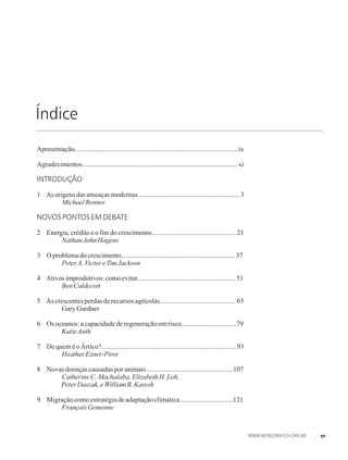 Índice
Apresentação...............................................................................................ix
Agradecimentos..........................................................................................xi
INTRODUÇÃO
1 Asorigensdasameaçasmodernas...........................................................3
 MichaelRenner
NOVOS PONTOS EM DEBATE
2 Energia,créditoeofimdocrescimento.................................................21
 NathanJohnHagens
3 Oproblemadocrescimento..................................................................37
 PeterA.VictoreTim Jackson
4 Ativosimprodutivos:comoevitar.........................................................51
 Ben Caldecott
5 Ascrescentesperdasderecursosagrícolas............................................65
 Gary Gardner
6 Osoceanos:acapacidadederegeneraçãoemrisco................................79
 KatieAuth
7 DequeméoÁrtico?..............................................................................93
 Heather Exner-Pirot
8 Novas doençascausadas poranimais..................................................107
 CatherineC. Machalaba,ElizabethH.Loh,
PeterDaszak, eWilliamB.Karesh
9 Migraçãocomoestratégiadeadaptaçãoclimática...............................121
 FrançoisGemenne
xv
 