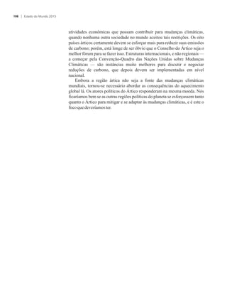 atividades econômicas que possam contribuir para mudanças climáticas,
quando nenhuma outra sociedade no mundo aceitou tais restrições. Os oito
países árticos certamente devem se esforçar mais para reduzir suas emissões
de carbono; porém, está longe de ser óbvio que o Conselho do Ártico seja o
melhor fórum para se fazer isso. Estruturas internacionais, e não regionais —
a começar pela Convenção-Quadro das Nações Unidas sobre Mudanças
Climáticas — são instâncias muito melhores para discutir e negociar
reduções de carbono, que depois devem ser implementadas em nível
nacional.
Embora a região ártica não seja a fonte das mudanças climáticas
mundiais, tornou-se necessário abordar as consequências do aquecimento
global lá. Os atores políticos do Ártico responderam na mesma moeda. Nós
ficaríamos bem se as outras regiões políticas do planeta se esforçassem tanto
quanto o Ártico para mitigar e se adaptar às mudanças climáticas, e é este o
focoque deveríamoster.
Estado do Mundo 2015106
 