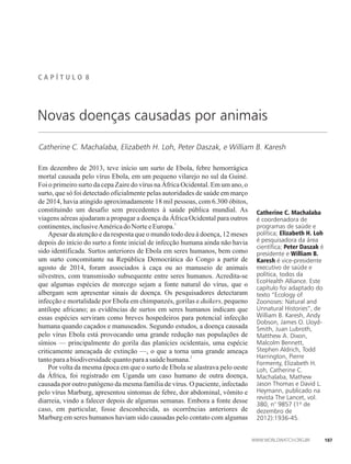 C A P Í T U L �� 8
Catherine C. Machalaba, Elizabeth H. Loh, Peter Daszak, e William B. Karesh
Catherine C. Machalaba
é coordenadora de
programas de saúde e
política; Elizabeth H. Loh
é pesquisadora da área
científica; Peter Daszak é
presidente e William B.
Karesh é vice-presidente
executivo de saúde e
política, todos da
EcoHealth Alliance. Este
capítulo foi adaptado do
texto “Ecology of
Zoonoses: Natural and
Unnatural Histories”, de
William B. Karesh, Andy
Dobson, James O. Lloyd-
Smith, Juan Lubroth,
Matthew A. Dixon,
Malcolm Bennett,
Stephen Aldrich, Todd
Harrington, Pierre
Formenty, Elizabeth H.
Loh, Catherine C.
Machalaba, Mathew
Jason Thomas e David L.
Heymann, publicado na
revista The Lancet, vol.
380, n° 9857 (1º de
dezembro de
2012):1936-45.
Novas doenças causadas por animais
Em dezembro de 2013, teve início um surto de Ebola, febre hemorrágica
mortal causada pelo vírus Ebola, em um pequeno vilarejo no sul da Guiné.
Foi o primeiro surto da cepa Zaire do vírus na África Ocidental. Em um ano, o
surto, que só foi detectado oficialmente pelas autoridades de saúde em março
de 2014, havia atingido aproximadamente 18 mil pessoas, com 6.300 óbitos,
constituindo um desafio sem precedentes à saúde pública mundial. As
viagens aéreas ajudaram a propagar a doença da África Ocidental para outros
1
continentes,inclusiveAméricado NorteeEuropa.
Apesar da atenção e da resposta que o mundo todo deu à doença, 12 meses
depois do início do surto a fonte inicial de infecção humana ainda não havia
sido identificada. Surtos anteriores de Ebola em seres humanos, bem como
um surto concomitante na República Democrática do Congo a partir de
agosto de 2014, foram associados à caça ou ao manuseio de animais
silvestres, com transmissão subsequente entre seres humanos. Acredita-se
que algumas espécies de morcego sejam a fonte natural do vírus, que o
albergam sem apresentar sinais de doença. Os pesquisadores detectaram
infecção e mortalidade por Ebola em chimpanzés, gorilas e duikers, pequeno
antílope africano; as evidências de surtos em seres humanos indicam que
essas espécies serviram como breves hospedeiros para potencial infecção
humana quando caçados e manuseados. Segundo estudos, a doença causada
pelo vírus Ebola está provocando uma grande redução nas populações de
símios — principalmente do gorila das planícies ocidentais, uma espécie
criticamente ameaçada de extinção —, o que a torna uma grande ameaça
2
tantoparaabiodiversidadequantoparaasaúdehumana.
Por volta da mesma época em que o surto de Ebola se alastrava pelo oeste
da África, foi registrado em Uganda um caso humano de outra doença,
causada por outro patógeno da mesma família de vírus. O paciente, infectado
pelo vírus Marburg, apresentou sintomas de febre, dor abdominal, vômito e
diarreia, vindo a falecer depois de algumas semanas. Embora a fonte desse
caso, em particular, fosse desconhecida, as ocorrências anteriores de
Marburg em seres humanos haviam sido causadas pelo contato com algumas
107
 