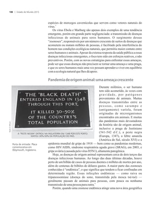espécies de morcegos cavernícolas que servem como vetores naturais do
3
vírus.
Os vírus Ebola e Marburg são apenas dois exemplos de uma tendência
emergente, porém em grande parte negligenciada: a transmissão de doenças
infecciosas de animais para seres humanos. O surgimento dessas
“zoonoses”, responsáveis por um número crescente de surtos de doenças que
acometem ou matam milhões de pessoas, é facilitado pela interferência do
homem nas condições ecológicas naturais, que permitiu maior contato entre
seres humanos e animais.Apesar da extensa resposta da saúde pública a essas
doenças infecciosas emergentes, o foco tem sido em esforços reativos, e não
preventivos. Porém, com as novas estratégias para enfrentar essas ameaças,
pode ser que essas doenças não precisem se tornar uma ameaça e uma praga,
e que os seres humanos mais uma vez possam aprender a viver em equilíbrio
com aecologianaturalquelhesdá apoio.
��n�e�����e��r��e���n������������e����crescente
Durante milênios, o ser humano
tem sido acometido, às vezes com
gravidade, por patógenos
provenientes de animais. Muitas
doenças transmitidas entre as
pessoas, como sarampo e
(antigamente) varíola, foram
originadas de microrganismos
encontrados em animais. E muitas
das pandemias mais devastadoras
da história são de origem animal,
inclusive a praga de Justiniano
(541-542 d.C.), a peste negra
(Europa, 1347), a febre amarela
(América do Sul, século XVI) e a
epidemia mundial de gripe de 1918 — bem como as pandemias modernas,
como HIV/AIDS, síndrome respiratória aguda grave (SRAG), em 2003, e
gripeaviária(causadapelovírus H5N1),altamentepatogênica.
Hoje, as doenças de origem animal representam cerca de dois terços das
doenças infecciosas humanas. Ao longo das duas últimas décadas, houve
perto de um bilhão de casos de pessoas doentes e milhões de mortes por ano,
além de centenas de bilhões de dólares gastos. A maior parte das zoonoses
conhecidas é “endêmica”, o que significa que tendem a ficar confinadas em
determinada região. Essas infecções endêmicas — como raiva ou
tripanossomíase (doença do sono, transmitida pela mosca tsé-tsé) —
geralmente passam de animais para pessoas, com pouca ou nenhuma
4
transmissão deumapessoapara outra.
Porém, quando uma zoonose endêmica atinge uma nova área geográfica
Porta de entrada: Placa
comemorativa em
Weymouth, Inglaterra.
A “PESTE NEGRA” ENTROU NA INGLATERRA EM 1348 POR ESTE PORTO.
MATOU 30%-50% DA POPULAÇÃO DO PAÍS.
Estado do Mundo 2015108
 