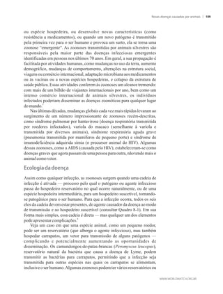 ou espécie hospedeira, ou desenvolve novas características (como
resistência a medicamentos), ou quando um novo patógeno é transmitido
pela primeira vez para o ser humano e provoca um surto, ela se torna uma
zoonose “emergente”. As zoonoses transmitidas por animais silvestres são
responsáveis pela maior parte das doenças infecciosas emergentes
identificadas em pessoas nos últimos 70 anos. Em geral, a sua propagação é
facilitada por atividades humanas, como mudanças no uso da terra, aumento
demográfico, mudanças de comportamento, alterações na estrutura social,
viagens ou comércio internacional,adaptaçãomicrobiana aos medicamentos
ou às vacinas ou a novas espécies hospedeiras, e colapso da estrutura de
saúde pública. Essas atividades conferem às zoonoses um alcance tremendo:
com mais de um bilhão de viajantes internacionais por ano, bem como um
intenso comércio internacional de animais silvestres, os indivíduos
infectados poderiam disseminar as doenças zoonóticas para qualquer lugar
5
domundo.
Nas últimas décadas, mudanças globais cada vez mais rápidas levaram ao
surgimento de um número impressionante de zoonoses recém-descritas,
como síndrome pulmonar por hantavirose (doença respiratória transmitida
por roedores infectados), varíola do macaco (semelhante à varíola e
transmitida por diversos animais), síndrome respiratória aguda grave
(pneumonia transmitida por mamíferos de pequeno porte) e síndrome de
imunodeficiência adquirida símia (o precursor animal do HIV). Algumas
dessas zoonoses, como a AIDS (causada pelo HIV), estabeleceram-se como
doenças graves que agora passam de uma pessoa para outra, não tendo mais o
animalcomovetor.
��o�o��a�da�doença
Assim como qualquer infecção, as zoonoses surgem quando uma cadeia de
infecção é ativada — processo pelo qual o patógeno ou agente infeccioso
passa do hospedeiro reservatório no qual ocorre naturalmente, ou de uma
espécie hospedeira intermediária, para um hospedeiro suscetível, tornando-
se patogênico para o ser humano. Para que a infecção ocorra, todos os seis
elos da cadeia devem estar presentes, do agente causador da doença ao modo
de transmissão e ao hospedeiro suscetível (consultar Quadro 8-1). Em sua
forma mais simples, essa cadeia é direta — mas qualquer um dos elementos
6
podeapresentarcomplicações.
Veja um caso em que uma espécie animal, como um pequeno roedor,
pode ser um reservatório (que alberga o agente infeccioso), mas também
hospedar carrapatos, um vetor para transmissão de alguns patógenos —
complicando e potencialmente aumentando as oportunidades de
disseminação. Os camundongos-de-patas-brancas (Peromyscus leucopus),
reservatório natural da bactéria que causa a doença de Lyme, podem
transmitir as bactérias para carrapatos, permitindo que a infecção seja
transmitida para outras espécies nas quais os carrapatos se alimentam,
inclusive o ser humano.Algumas zoonoses podem ter vários reservatórios ou
Novas doenças causadas por animais 109
 