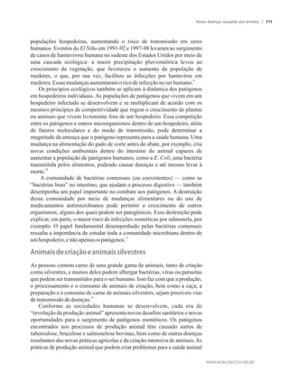 populações hospedeiras, aumentando o risco de transmissão em seres
humanos. Eventos do El Niño em 1991-92 e 1997-98 levaram ao surgimento
de casos de hantavirose humana no sudeste dos Estados Unidos por meio de
uma cascada ecológica: a maior precipitação pluviométrica levou ao
crescimento da vegetação, que favoreceu o aumento da população de
roedores, o que, por sua vez, facilitou as infecções por hantavírus em
9
roedores.Essasmudançasaumentaramoricodeinfecçãonoserhumano.
Os princípios ecológicos também se aplicam à dinâmica dos patógenos
em hospedeiros individuais. As populações de patógenos que vivem em um
hospedeiro infectado se desenvolvem e se multiplicam de acordo com os
mesmos princípios de competitividade que regem o crescimento de plantas
ou animais que vivem livremente fora de um hospedeiro. Essa competição
entre os patógenos e outros microrganismos dentro de um hospedeiro, além
de fatores moleculares e do modo de transmissão, pode determinar a
magnitude da ameaça que o patógeno representa para a saúde humana. Uma
mudança na alimentação do gado de corte antes do abate, por exemplo, cria
novas condições ambientais dentro do intestino do animal capazes de
aumentar a população de patógenos humanos, como a E. Coli, uma bactéria
transmitida pelos alimentos, podendo causar doenças e até mesmo levar à
10
morte.
A comunidade de bactérias comensais (ou coexistentes) — como as
“bactérias boas” no intestino, que ajudam o processo digestivo — também
desempenha um papel importante no combate aos patógenos. A destruição
dessa comunidade por meio de mudanças alimentares ou do uso de
medicamentos antimicrobianos pode permitir o crescimento de outros
organismos, alguns dos quais podem ser patogênicos. Essa destruição pode
explicar, em parte, o maior risco de infecções zoonóticas por salmonela, por
exemplo. O papel fundamental desempenhado pelas bactérias comensais
ressalta a importância de estudar toda a comunidade microbiana dentro de
11
umhospedeiro,e nãoapenas ospatógenos.
��i��is��e��ri�����e���i��is�silvestres
As pessoas comem carne de uma grande gama de animais, tanto de criação
como silvestres, e muitos deles podem albergar bactérias, vírus ou parasitas
que podem ser transmitidos para o ser humano. Isso faz com que a produção,
o processamento e o consumo de animais de criação, bem como a caça, a
preparação e o consumo de carne de animais silvestres, sejam possíveis vias
12
de transmissãode doenças.
Conforme as sociedades humanas se desenvolvem, cada era de
“revolução da produção animal” apresenta novos desafios sanitários e novas
oportunidades para o surgimento de patógenos zoonóticos. Os patógenos
encontrados nos processos de produção animal têm causado surtos de
tuberculose, brucelose e salmonelose bovinas, bem como de outras doenças
resultantes das novas práticas agrícolas e da criação intensiva de animais.As
práticas de produção animal que podem criar problemas para a saúde animal
Novas doenças causadas por animais 111
 